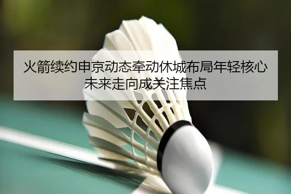 火箭续约申京动态牵动休城布局年轻核心未来走向成关注焦点